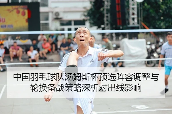 中国羽毛球队汤姆斯杯预选阵容调整与轮换备战策略深析对出线影响