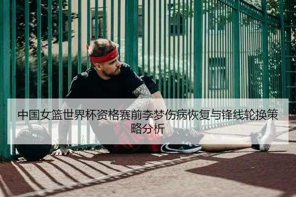 中国女篮世界杯资格赛前李梦伤病恢复与锋线轮换策略分析